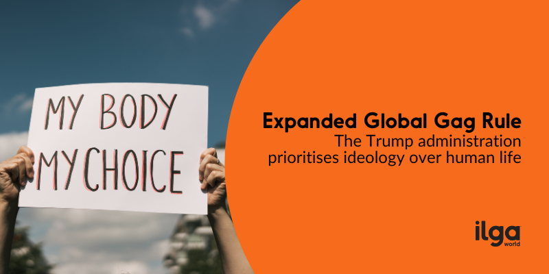 A photo shows the arms of a person holding a sign reading "My body my choice". Text reads: Expanded Global Gag Rule: the Trump administration prioritises ideology over human life". The ILGA World logo sits at the bottom right of the image